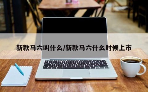 新款马六叫什么/新款马六什么时候上市