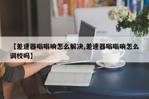 【差速器嗡嗡响怎么解决,差速器嗡嗡响怎么调校吗】