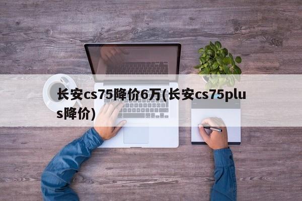 长安cs75降价6万(长安cs75plus降价)