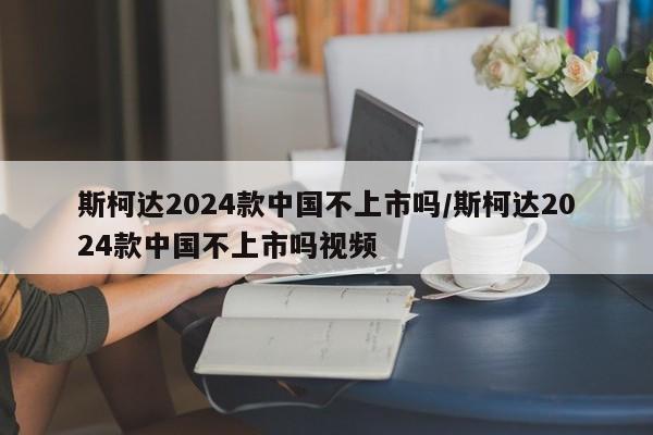 斯柯达2024款中国不上市吗/斯柯达2024款中国不上市吗视频