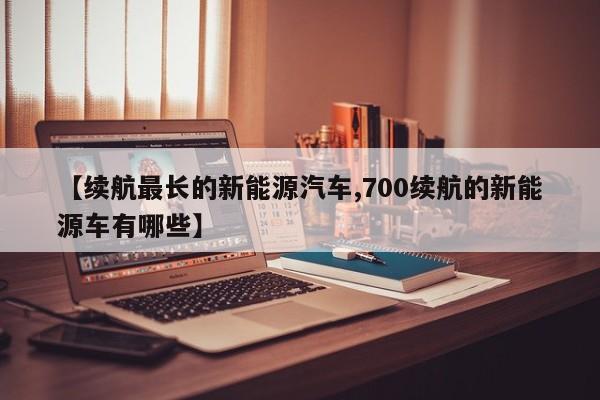 【续航最长的新能源汽车,700续航的新能源车有哪些】