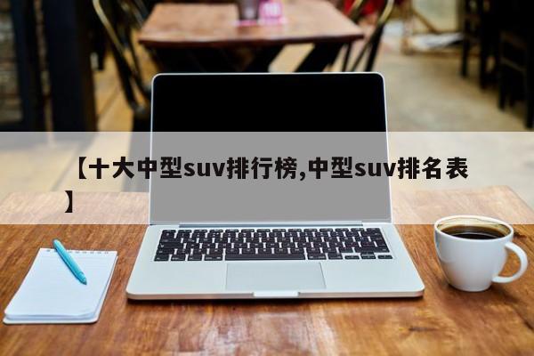 【十大中型suv排行榜,中型suv排名表】