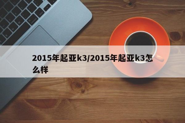 2015年起亚k3/2015年起亚k3怎么样