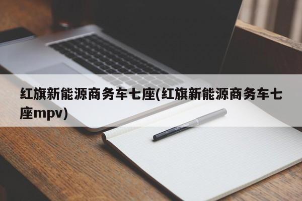 红旗新能源商务车七座(红旗新能源商务车七座mpv)