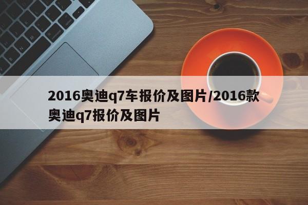 2016奥迪q7车报价及图片/2016款奥迪q7报价及图片