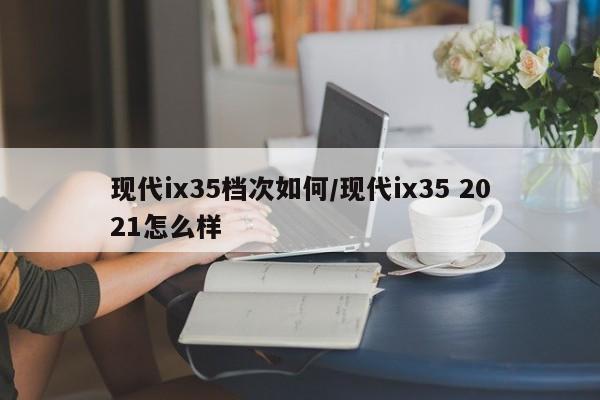 现代ix35档次如何/现代ix35 2021怎么样