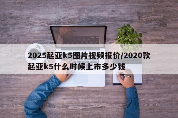 2025起亚k5图片视频报价/2020款起亚k5什么时候上市多少钱