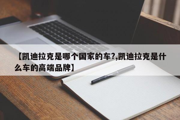 【凯迪拉克是哪个国家的车?,凯迪拉克是什么车的高端品牌】