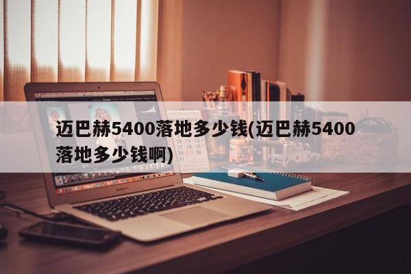 迈巴赫5400落地多少钱(迈巴赫5400落地多少钱啊)