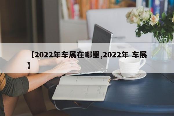 【2022年车展在哪里,2022年 车展】