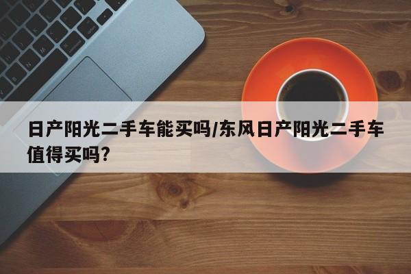 日产阳光二手车能买吗/东风日产阳光二手车值得买吗?