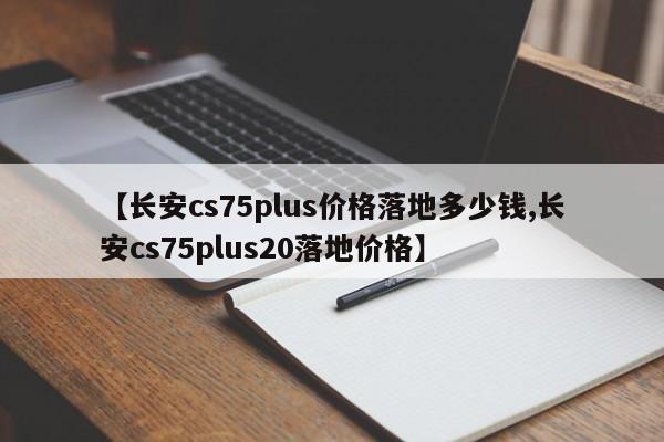 【长安cs75plus价格落地多少钱,长安cs75plus20落地价格】