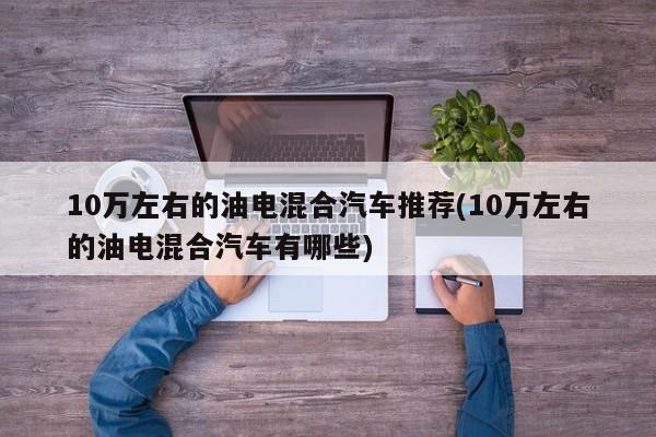 10万左右的油电混合汽车推荐(10万左右的油电混合汽车有哪些)