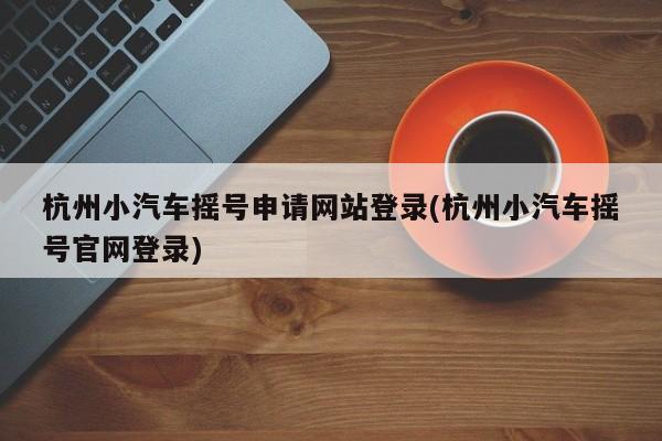 杭州小汽车摇号申请网站登录(杭州小汽车摇号官网登录)