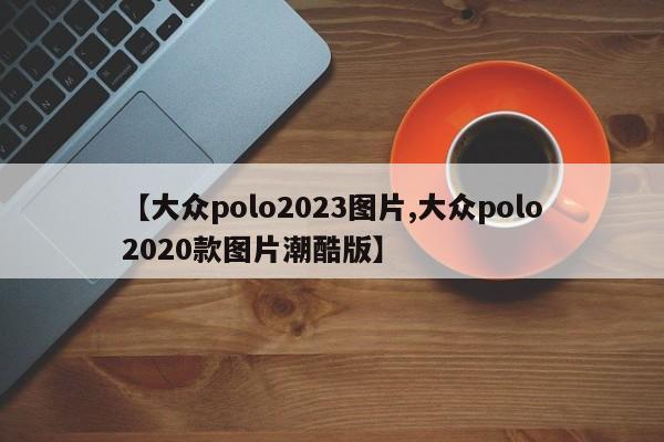 【大众polo2023图片,大众polo2020款图片潮酷版】