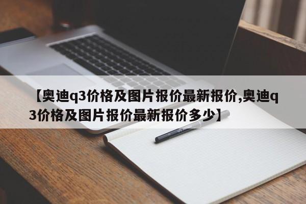 【奥迪q3价格及图片报价最新报价,奥迪q3价格及图片报价最新报价多少】