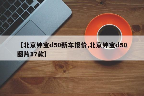 【北京绅宝d50新车报价,北京绅宝d50图片17款】