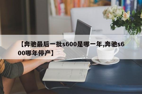 【奔驰最后一批s600是哪一年,奔驰s600哪年停产】