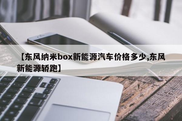 【东风纳米box新能源汽车价格多少,东风新能源轿跑】