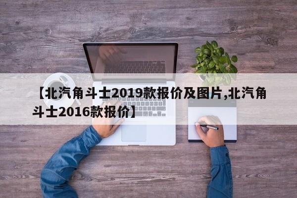 【北汽角斗士2019款报价及图片,北汽角斗士2016款报价】