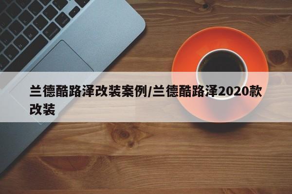 兰德酷路泽改装案例/兰德酷路泽2020款改装