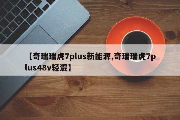 【奇瑞瑞虎7plus新能源,奇瑞瑞虎7plus48v轻混】