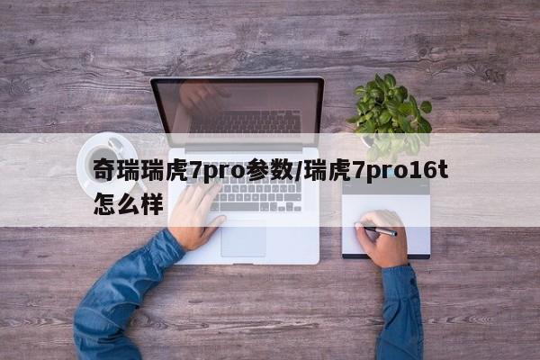 奇瑞瑞虎7pro参数/瑞虎7pro16t怎么样