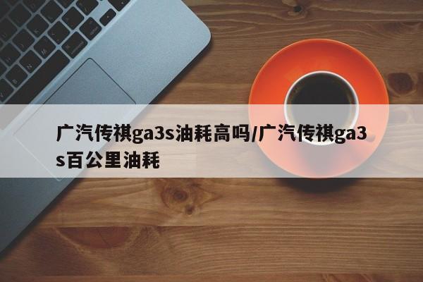 广汽传祺ga3s油耗高吗/广汽传祺ga3s百公里油耗