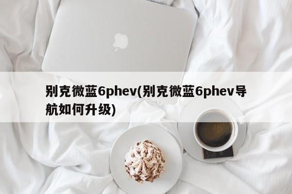 别克微蓝6phev(别克微蓝6phev导航如何升级)