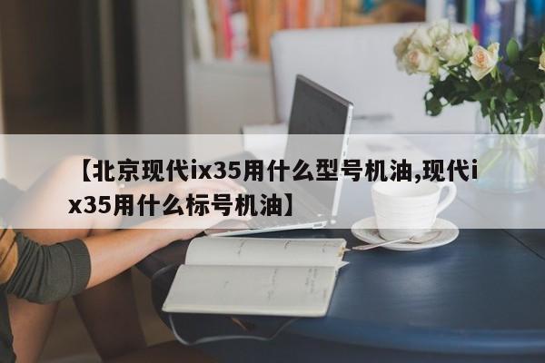 【北京现代ix35用什么型号机油,现代ix35用什么标号机油】