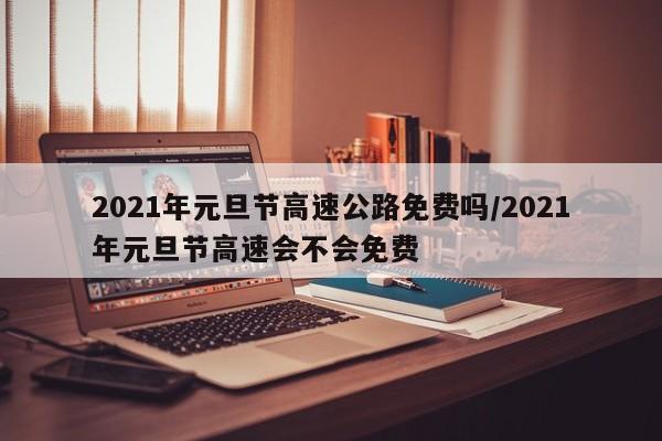 2021年元旦节高速公路免费吗/2021年元旦节高速会不会免费