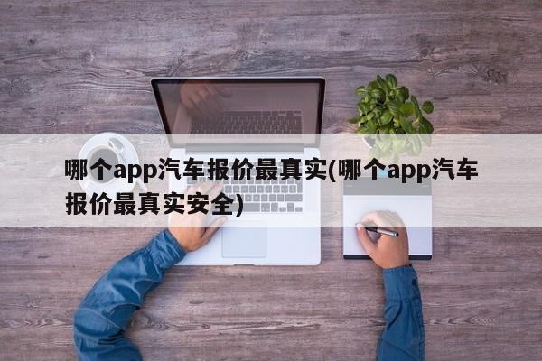 哪个app汽车报价最真实(哪个app汽车报价最真实安全)