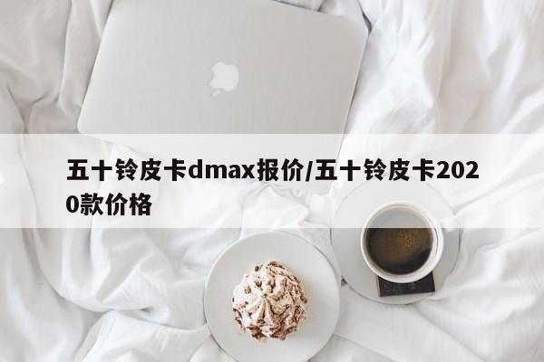 五十铃皮卡dmax报价/五十铃皮卡2020款价格