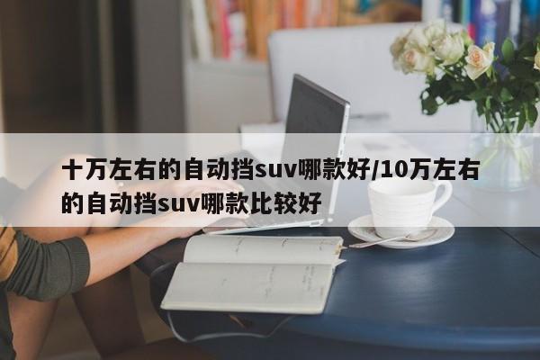 十万左右的自动挡suv哪款好/10万左右的自动挡suv哪款比较好