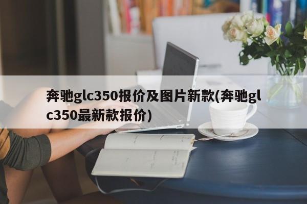 奔驰glc350报价及图片新款(奔驰glc350最新款报价)