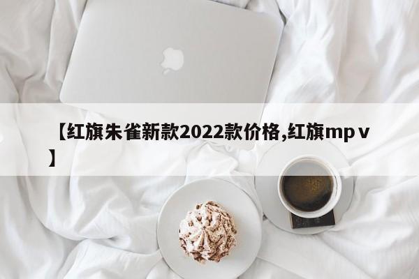 【红旗朱雀新款2022款价格,红旗mpⅴ】