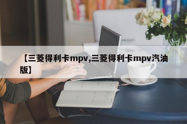 【三菱得利卡mpv,三菱得利卡mpv汽油版】
