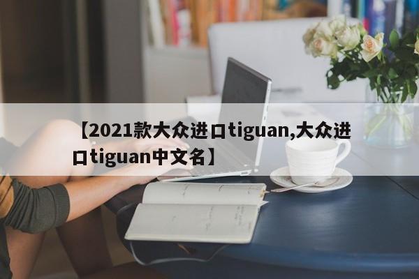 【2021款大众进口tiguan,大众进口tiguan中文名】