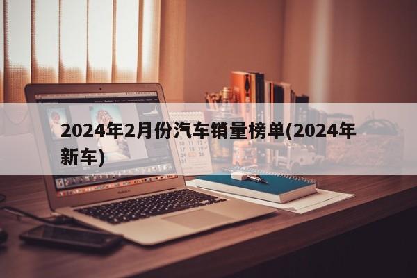 2024年2月份汽车销量榜单(2024年新车)