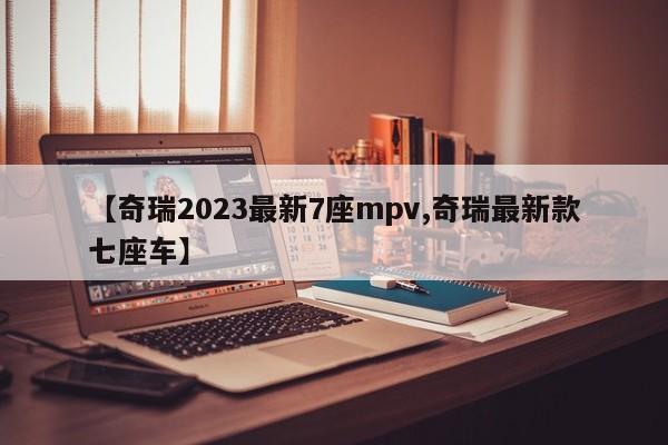 【奇瑞2023最新7座mpv,奇瑞最新款七座车】