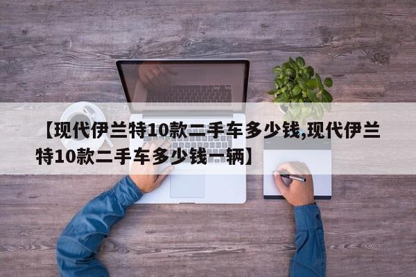 【现代伊兰特10款二手车多少钱,现代伊兰特10款二手车多少钱一辆】