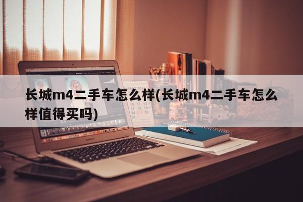 长城m4二手车怎么样(长城m4二手车怎么样值得买吗)