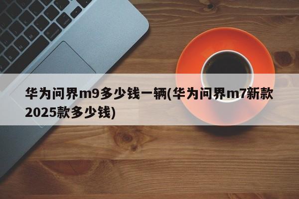 华为问界m9多少钱一辆(华为问界m7新款2025款多少钱)