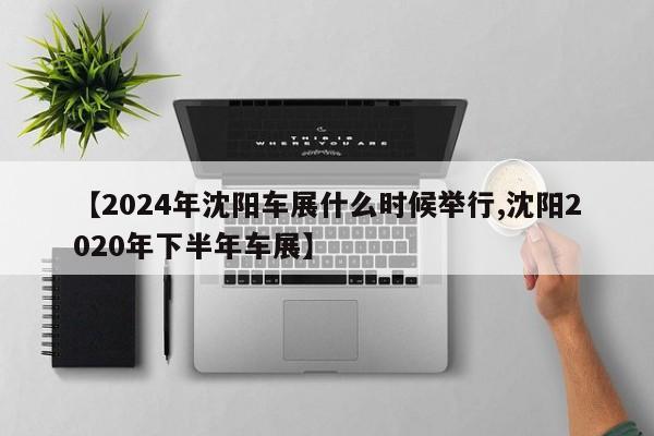 【2024年沈阳车展什么时候举行,沈阳2020年下半年车展】