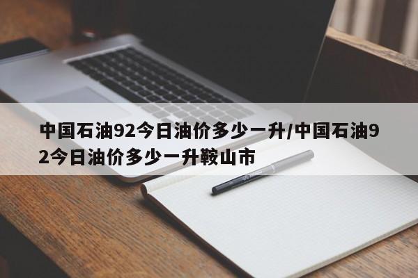 中国石油92今日油价多少一升/中国石油92今日油价多少一升鞍山市