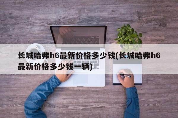 长城哈弗h6最新价格多少钱(长城哈弗h6最新价格多少钱一辆)