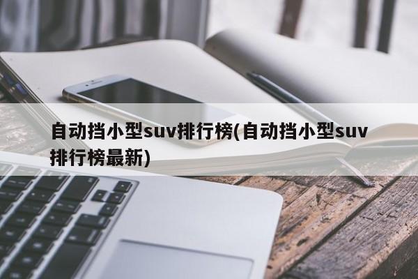 自动挡小型suv排行榜(自动挡小型suv排行榜最新)