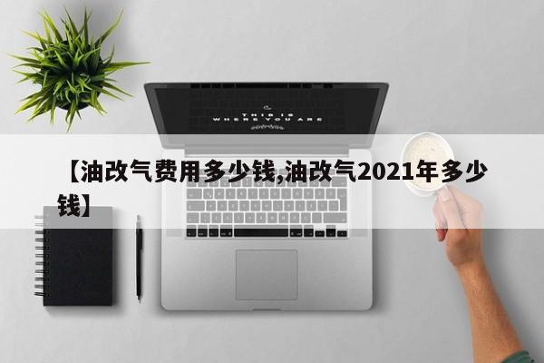 【油改气费用多少钱,油改气2021年多少钱】