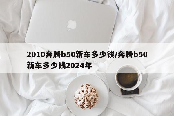 2010奔腾b50新车多少钱/奔腾b50新车多少钱2024年