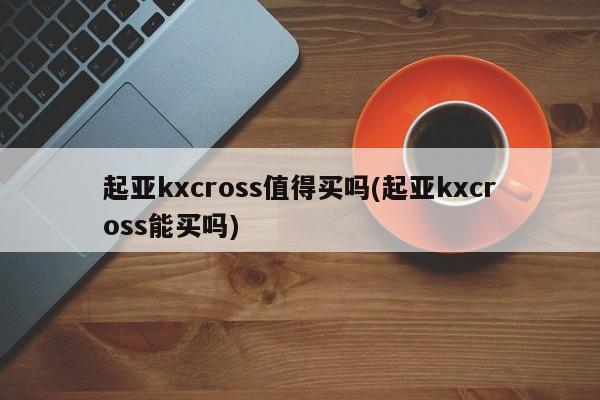 起亚kxcross值得买吗(起亚kxcross能买吗)